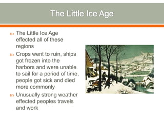 The Little Ice AgeThe Little Ice Age effected all of these regionsCrops went to ruin, ships got frozen into the harbors and were unable to sail for a period of time, people got sick and died more commonlyUnusually strong weather effected peoples travels and work 