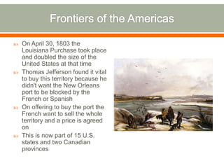 Frontiers of the AmericasOn April 30, 1803 the Louisiana Purchase took place and doubled the size of the United States at that timeThomas Jefferson found it vital to buy this territory because he didn't want the New Orleans port to be blocked by the French or SpanishOn offering to buy the port the French want to sell the whole territory and a price is agreed onThis is now part of 15 U.S. states and two Canadian provinces