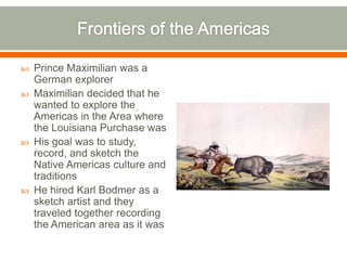 Frontiers of the AmericasPrince Maximilian was a German explorerMaximilian decided that he wanted to explore the Americas in the Area where the Louisiana Purchase wasHis goal was to study, record, and sketch the Native Americas culture and traditions He hired Karl Bodmer as a sketch artist and they traveled together recording the American area as it was