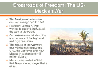 Crossroads of Freedom: The US-Mexican WarThe Mexican-American war occured during 1846 to 1848President James K. Polk wanted to expand the U.S. all the way to the Pacific Some Americans criticized the war because of the high cost and high casualtiesThe results of the war were that Mexico had to give the U.S. Alta California and New Mexico in exchange for 18 million dollarsMexico also made it official that Texas was no longer theirs either
