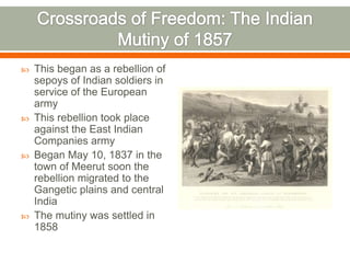 Crossroads of Freedom: The Indian Mutiny of 1857This began as a rebellion of sepoys of Indian soldiers in service of the European armyThis rebellion took place against the East Indian Companies armyBegan May 10, 1837 in the town of Meerut soon the rebellion migrated to the Gangetic plains and central IndiaThe mutiny was settled in 1858 