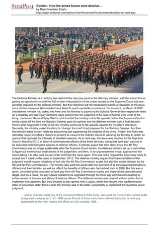 Opinion: How the armed forces were deceive...
by Major Navdeep Singh -
http://www.stratpost.com/opinion-how-the-armed-forces-were-deceived-on-rank-pay
The Defense Minister A.K. Antony has referred the rank pay issue to the Attorney General, with the armed forces
getting an opportunity to brief the AG on their interpretation of the orders issued by the Supreme Court last year,
currently disputed by the defense ministry. But this reference will not necessarily lead to a resolution of the issue,
since similar measures taken earlier have failed to reach equitable conclusions. For instance, in March of 2012,
the defense minister had asked the Army and the Ministry to submit to the Solicitor General their respective views
on a disability and war injury pensions issue arising from the judgment in the case of former Vice Chief of the
Army, Lieutenant General Vijay Oberoi, and directed the ministry not to file appeals before the Supreme Court in
similar cases till the time the Solicitor General gave his opinion and the defense minister took a final decision.
Here’s what happened. Firstly of all, the ministry continued to file appeals despite the minister’s directions.
Secondly, the ministry asked the Army to ‘change’ the brief it had prepared for the Solicitor General. And then
the ministry made its own notes by subsuming and suppressing the analysis of the Army. Finally, the Army was
ultimately never provided a chance to present its views to the Solicitor General, allowing the Ministry to obtain an
opinion that opposed the interests of disabled veterans. As to rank pay, the issue was decided by the Supreme
Court in March of 2010 in favor of commissioned officers of the three services, ruling that ‘rank pay’ was not to
be deducted while fixing the salaries of defense officers. Evidently aware that their stand since the 4th Pay
Commission was no longer sustainable after the Supreme Court verdict, the defense ministry set up a committee
to figure out the financial implications of the judgement, and then, in an unprecedented move, approached the
Court asking it to take back its own order and hear the issue again. This was not a request the Court was ready to
accept and it ruled on the issue in September, 2012. The defense ministry argued that implementation of the
judgment would require rehashing of not only the 4th Pay Commission scales but also the scales devised by the
5th and 6th Pay Commissions. The ministry also said this would alter the payment of all consequential benefits to
officers and their families, as well as, affect the benefits of officers who had retired prior to 1986. But this was a
given, considering the deduction of rank pay from 4th Pay Commission scales and beyond had been declared
illegal. And as a result, the pay-scales needed to be upgraded through the three pay commissions leading to
enhancement of the pay and status of defense officers. The defense ministry was now left with no option but to
implement the judgment. But they decided to play games with it, again, when they issued their implementation
letter in December 2012. Here’s what the ministry said in the letter, purportedly to implement the Supreme Court
judgment:
….and to re-fix the initial pay of the concerned officers of the Army, Navy and Air Force in the revised scale
(integrated scale) as on 01-01-1986 as per Para 6 of those instructions without deduction of rank pay
appropriate to the rank held by the officer on 01st January 1986….
 