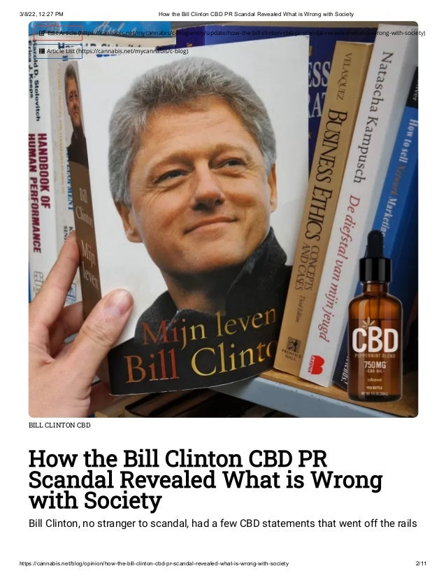 3/8/22, 12:27 PM How the Bill Clinton CBD PR Scandal Revealed What is Wrong with Society
https://cannabis.net/blog/opinion/how-the-bill-clinton-cbd-pr-scandal-revealed-what-is-wrong-with-society 2/11
BILL CLINTON CBD
How the Bill Clinton CBD PR
Scandal Revealed What is Wrong
with Society
Bill Clinton, no stranger to scandal, had a few CBD statements that went off the rails
 Edit Article (https://cannabis.net/mycannabis/c-blog-entry/update/how-the-bill-clinton-cbd-pr-scandal-revealed-what-is-wrong-with-society)
 Article List (https://cannabis.net/mycannabis/c-blog)
 
