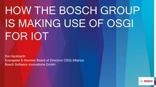 HOW THE BOSCH GROUP
IS MAKING USE OF OSGI
FOR IOT
Kai Hackbarth
Evangelist & Member Board of Directors OSGi Alliance
Bosch Software Innovations GmbH
 