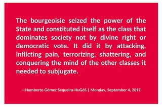 The bourgeoisie seized the power of the
State and constituted itself as the class that
dominates society not by divine right or
democratic vote. It did it by attacking,
inflicting pain, terrorizing, shattering, and
conquering the mind of the other classes it
needed to subjugate.
—Humberto Gómez Sequeira-HuGóS | Monday, September 4, 2017
 