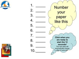 1. _____
2. _____
3. _____
4. _____
5. _____
6. _____
7. _____
8. _____
9. _____
10._____
Number
your
paper
like this
Click when you
are ready to
start the 12
seconds!
The next slide will
automatically change
after 12 seconds.
 
