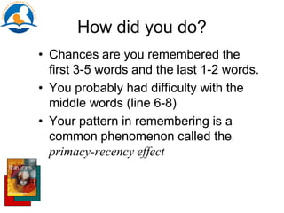 How did you do?
• Chances are you remembered the
first 3-5 words and the last 1-2 words.
• You probably had difficulty with the
middle words (line 6-8)
• Your pattern in remembering is a
common phenomenon called the
primacy-recency effect
 
