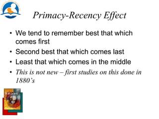 Primacy-Recency Effect
• We tend to remember best that which
comes first
• Second best that which comes last
• Least that which comes in the middle
• This is not new – first studies on this done in
1880’s
 
