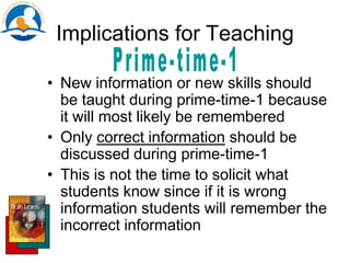 Implications for Teaching
• New information or new skills should
be taught during prime-time-1 because
it will most likely be remembered
• Only correct information should be
discussed during prime-time-1
• This is not the time to solicit what
students know since if it is wrong
information students will remember the
incorrect information
 