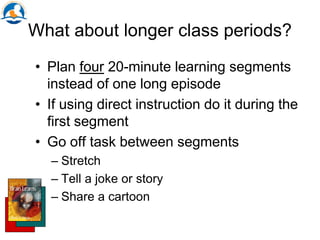 What about longer class periods?
• Plan four 20-minute learning segments
instead of one long episode
• If using direct instruction do it during the
first segment
• Go off task between segments
– Stretch
– Tell a joke or story
– Share a cartoon
 