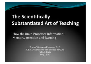 How the Brain Processes Information:  
Memory, attention and learning 

            Tracey Tokuhama-Espinosa, Ph.D.
         IDEA, Universidad San Francisco de Quito
                       UDLA, Quito
                        Mayo 2010
 