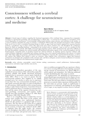 BEHAVIORAL AND BRAIN SCIENCES (2007) 30, 63 –134
Printed in the United States of America
DOI: 10.1017/S0140525X07000891




Consciousness without a cerebral
cortex: A challenge for neuroscience
and medicine
                                                                     Bjorn Merker
                                                                     Gamla Kyrkvagen 44, SE-14171 Segeltorp, Sweden
                                                                     gyr694c@tninet.se




Abstract: A broad range of evidence regarding the functional organization of the vertebrate brain – spanning from comparative
neurology to experimental psychology and neurophysiology to clinical data – is reviewed for its bearing on conceptions of the
neural organization of consciousness. A novel principle relating target selection, action selection, and motivation to one another, as
a means to optimize integration for action in real time, is introduced. With its help, the principal macrosystems of the vertebrate
brain can be seen to form a centralized functional design in which an upper brain stem system organized for conscious function
performs a penultimate step in action control. This upper brain stem system retained a key role throughout the evolutionary
process by which an expanding forebrain – culminating in the cerebral cortex of mammals – came to serve as a medium for the
elaboration of conscious contents. This highly conserved upper brainstem system, which extends from the roof of the midbrain to
the basal diencephalon, integrates the massively parallel and distributed information capacity of the cerebral hemispheres into the
limited-capacity, sequential mode of operation required for coherent behavior. It maintains special connective relations with
cortical territories implicated in attentional and conscious functions, but is not rendered nonfunctional in the absence of cortical
input. This helps explain the purposive, goal-directed behavior exhibited by mammals after experimental decortication, as well as
the evidence that children born without a cortex are conscious. Taken together these circumstances suggest that brainstem
mechanisms are integral to the constitution of the conscious state, and that an adequate account of neural mechanisms of conscious
function cannot be conﬁned to the thalamocortical complex alone.

Keywords: action selection; anencephaly; central decision making; consciousness; control architectures; hydranencephaly;
macrosystems; motivation; target selection; zona incerta

1. Introduction                                                      state or condition presupposed by any experience whatso-
                                                                     ever. Given recent proliferation of terminology surround-
The four semi-independent pacemakers of the non-                     ing the concept of consciousness (see Morin 2006 for a
cephalized nervous system of the cubomedusa equip this               useful analysis and integration), the following additional
predatory jellyﬁsh with ﬂexible directional locomotor                remarks should help place this usage in context.
responsiveness to asymmetric sensory inputs (Satterlie &                As employed here, the attribution of consciousness is
Nolen 2001). There is no reason to assume that the                   not predicated upon any particular level or degree of com-
environmental guidance thus supplied by its radially                 plexity of the processes or contents that constitute the con-
arranged nerve net, involves or gives rise to experience             scious state, but only upon whatever arrangement of those
of any kind. Our own environmental orientation, on the               processes or contents makes experience itself possible. To
other hand, commonly takes place in a state of wakefulness           the extent that any percept, simple or sophisticated, is
we call conscious, which typically involves seeing, hearing,         experienced, it is conscious, and similarly for any feeling,
feeling, or other kinds of experience. Somewhere between             even if vague, or any impulse to action, however inchoate.
medusa and human there is a transition to conscious func-
tion, and the nature of the capacity it bestows has exer-
cised psychology, neuroscience, and cognitive studies                     BJORN MERKER is a neuroscientist with longstanding
virtually since their inceptions (Adrian et al. 1954; Baars               interest in brain mechanisms of consciousness: In an
1988; James 1890/1983; Mandler 1975).                                     undergraduate term paper of 1971 he proposed the
   There is no compelling reason to think that nervous                    thalamic reticular nucleus as a central mechanism of
systems more complex than those of the medusa, and                        attention on the basis of its anatomy and inhibitory con-
capable of performing more sophisticated functions,                       nectivity. He obtained his doctorate from the Depart-
should not also perform in a perpetual night of uncon-                    ment of Psychology and Brain Science at M.I.T. in
sciousness. The fact that not all of them do so suggests                  1980 with a dissertation on the hamster colliculus.
                                                                          Since then he has worked on oculomotor physiology
that consciousness has some role or function to ﬁll in the
                                                                          in cats, on the primary visual cortex in macaques, on
neural economy of brains thus endowed (Searle 1992).                      song development and mirror self-recognition in
In exploring what this might involve, the exclusive                       gibbons, and on the evolutionary and developmental
concern throughout what follows will be with conscious-                   background to human music.
ness in its most basic and general sense, that is, as the

# 2007 Cambridge University Press         0140-525X/07 $40.00                                                                         63
 