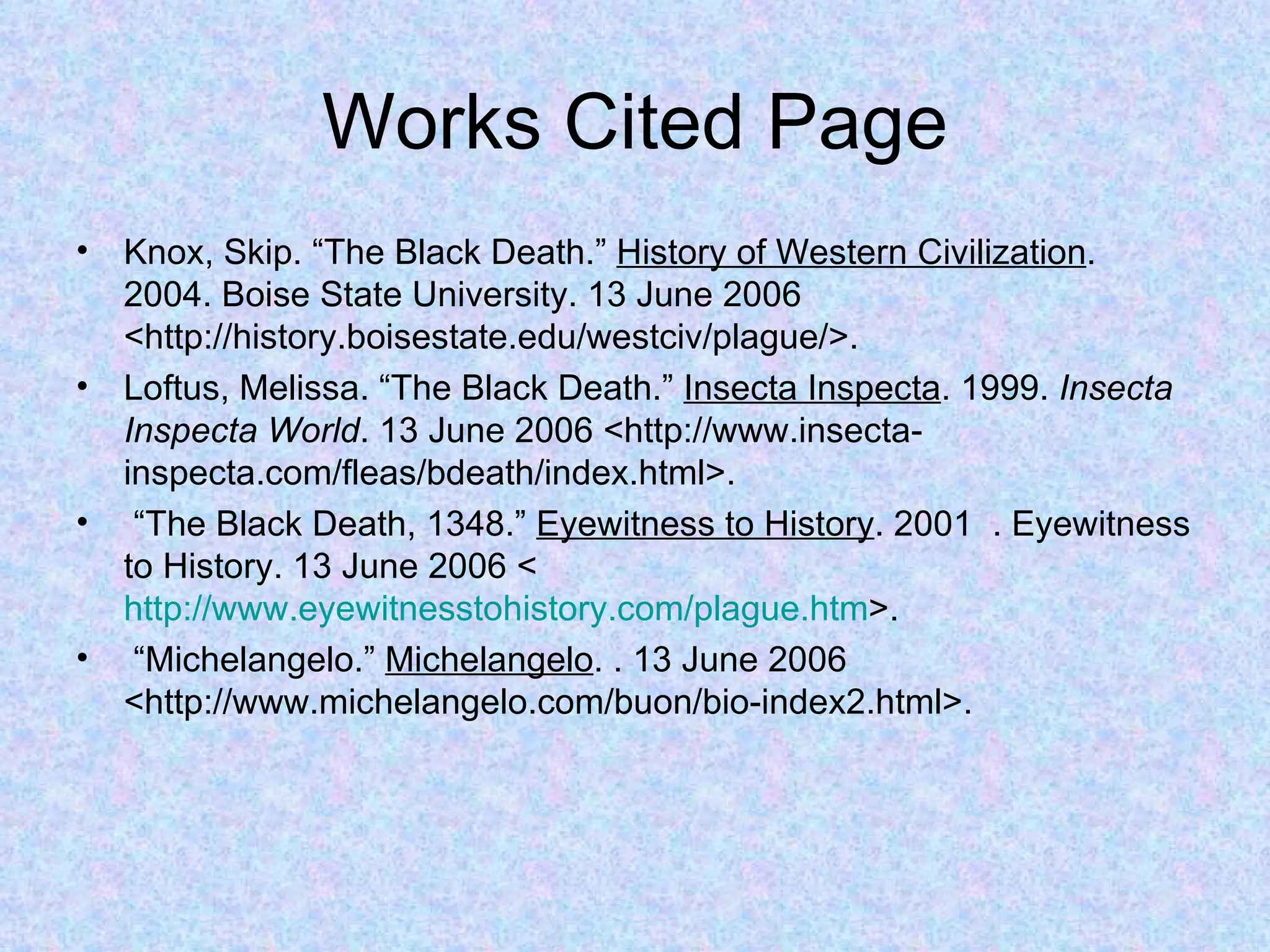Works Cited Page Knox, Skip. “The Black Death.”  History of Western Civilization .  2004. Boise State University. 13 June 2006 <http://history.boisestate.edu/westciv/plague/>. Loftus, Melissa. “The Black Death.”  Insecta Inspecta . 1999.  Insecta Inspecta World . 13 June 2006 <http://www.insecta-inspecta.com/fleas/bdeath/index.html>. “ The Black Death, 1348.”  Eyewitness to History . 2001  . Eyewitness to History. 13 June 2006 <  http://www.eyewitnesstohistory.com/plague.htm >. “ Michelangelo.”  Michelangelo . . 13 June 2006 <http://www.michelangelo.com/buon/bio-index2.html>. 