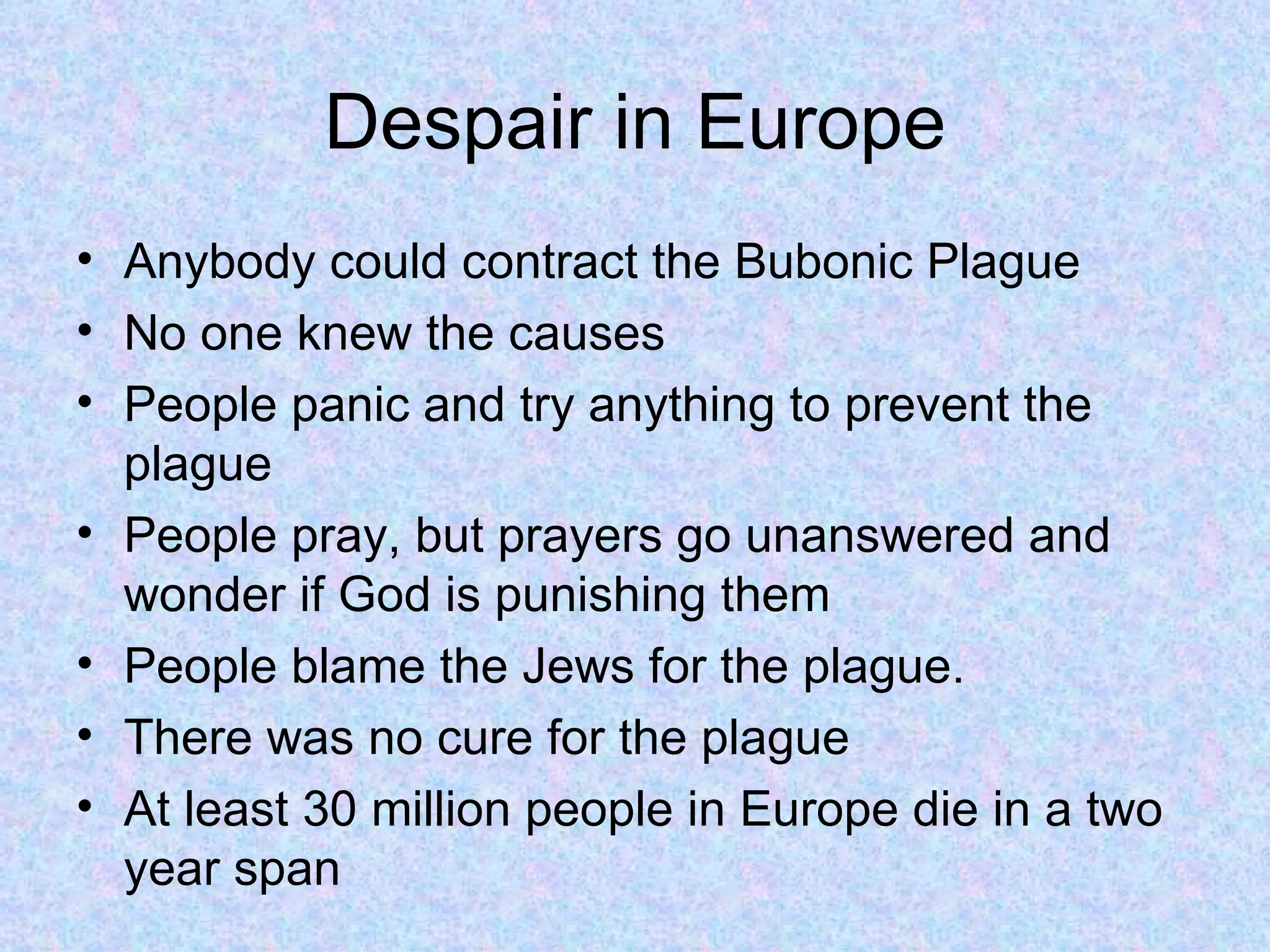 Despair in Europe Anybody could contract the Bubonic Plague No one knew the causes People panic and try anything to prevent the plague People pray, but prayers go unanswered and wonder if God is punishing them People blame the Jews for the plague. There was no cure for the plague At least 30 million people in Europe die in a two year span 