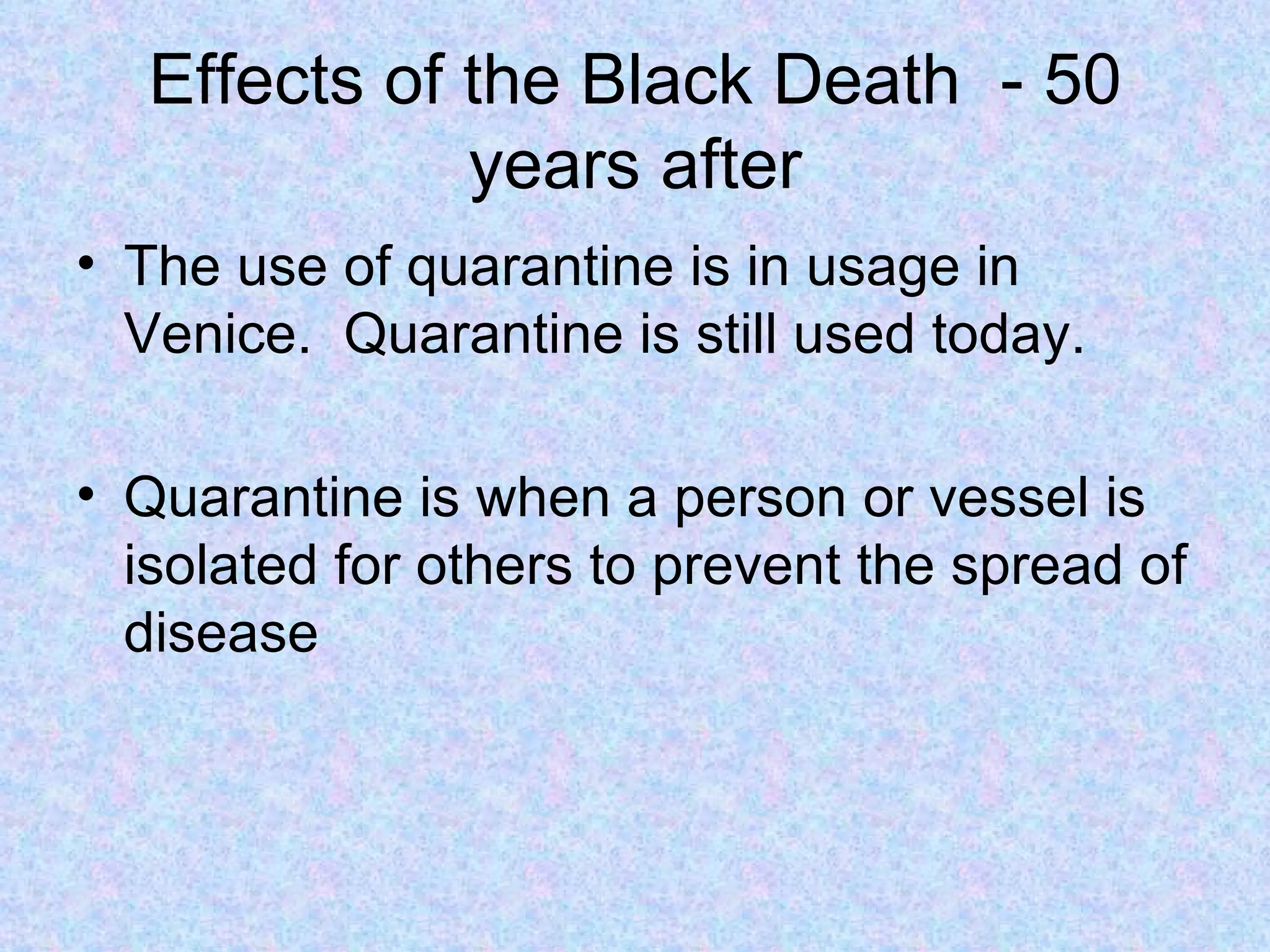 Effects of the Black Death  - 50 years after The use of quarantine is in usage in Venice.  Quarantine is still used today. Quarantine is when a person or vessel is isolated for others to prevent the spread of disease 