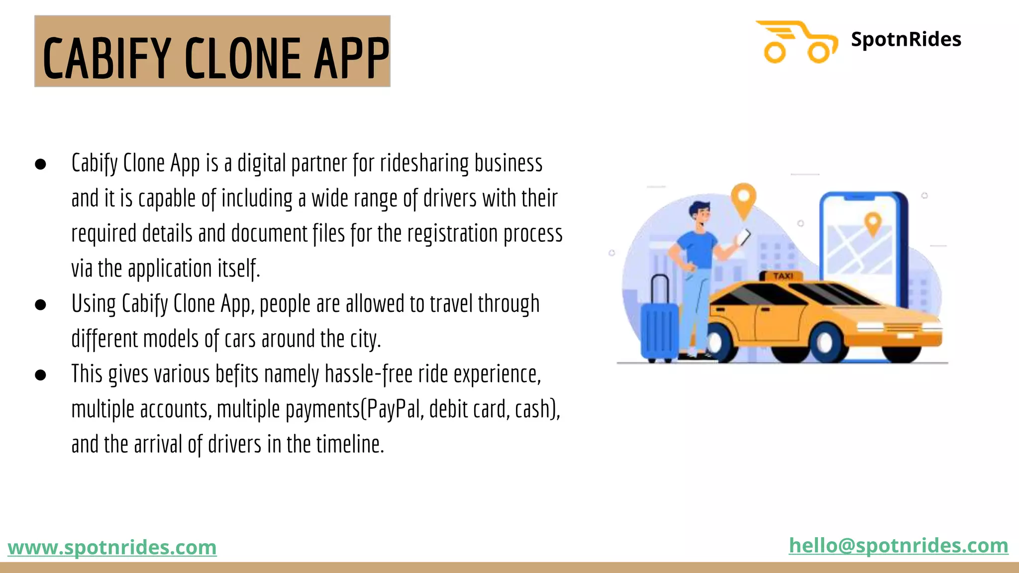 CABIFY CLONE APP
● Cabify Clone App is a digital partner for ridesharing business
and it is capable of including a wide range of drivers with their
required details and document files for the registration process
via the application itself.
● Using Cabify Clone App, people are allowed to travel through
different models of cars around the city.
● This gives various befits namely hassle-free ride experience,
multiple accounts, multiple payments(PayPal, debit card, cash),
and the arrival of drivers in the timeline.
www.spotnrides.com hello@spotnrides.com
SpotnRides
 