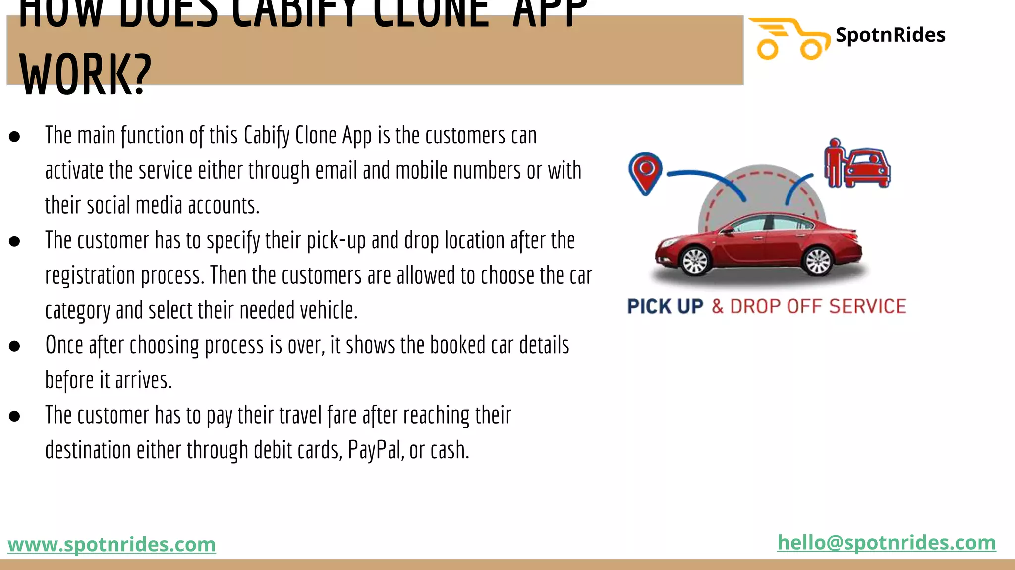 ● The main function of this Cabify Clone App is the customers can
activate the service either through email and mobile numbers or with
their social media accounts.
● The customer has to specify their pick-up and drop location after the
registration process. Then the customers are allowed to choose the car
category and select their needed vehicle.
● Once after choosing process is over, it shows the booked car details
before it arrives.
● The customer has to pay their travel fare after reaching their
destination either through debit cards, PayPal, or cash.
www.spotnrides.com hello@spotnrides.com
SpotnRides
HOW DOES CABIFY CLONE APP
WORK?
 