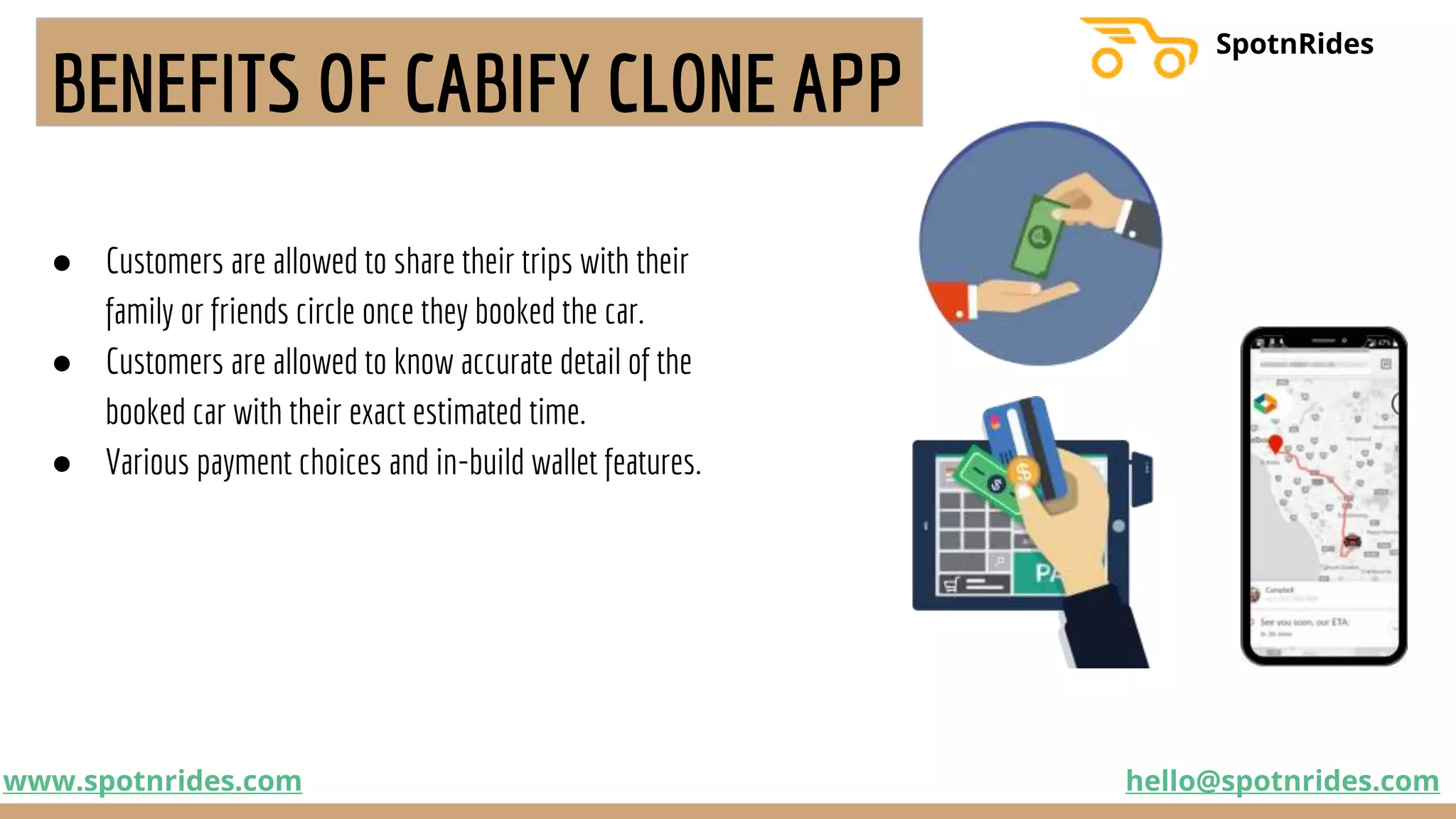 BENEFITS OF CABIFY CLONE APP
● Customers are allowed to share their trips with their
family or friends circle once they booked the car.
● Customers are allowed to know accurate detail of the
booked car with their exact estimated time.
● Various payment choices and in-build wallet features.
www.spotnrides.com hello@spotnrides.com
SpotnRides
 