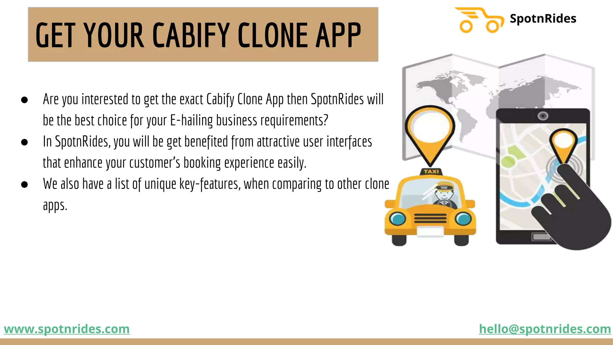GET YOUR CABIFY CLONE APP
● Are you interested to get the exact Cabify Clone App then SpotnRides will
be the best choice for your E-hailing business requirements?
● In SpotnRides, you will be get benefited from attractive user interfaces
that enhance your customer’s booking experience easily.
● We also have a list of unique key-features, when comparing to other clone
apps.
www.spotnrides.com hello@spotnrides.com
SpotnRides
 