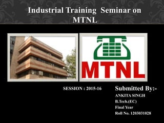 Industrial Training Seminar on
MTNL
Submitted By:-
ANKITA SINGH
B.Tech.(EC)
Final Year
Roll No. 1203031028
SESSION : 2015-16
 