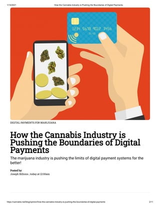 1/14/2021 How the Cannabis Industry is Pushing the Boundaries of Digital Payments
https://cannabis.net/blog/opinion/how-the-cannabis-industry-is-pushing-the-boundaries-of-digital-payments 2/11
DIGITAL PAYMENTS FOR MARIJUANA
How the Cannabis Industry is
Pushing the Boundaries of Digital
Payments
The marijuana industry is pushing the limits of digital payment systems for the
better!
Posted by:
Joseph Billions , today at 12:00am
 