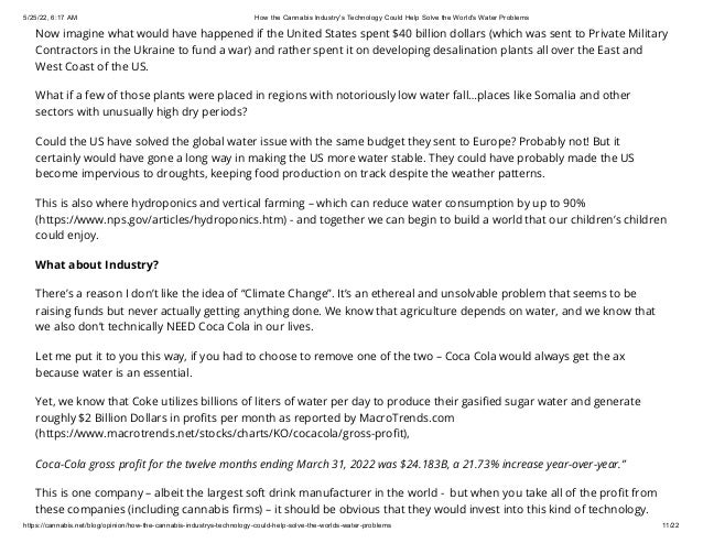5/25/22, 6:17 AM How the Cannabis Industry's Technology Could Help Solve the World's Water Problems
https://cannabis.net/blog/opinion/how-the-cannabis-industrys-technology-could-help-solve-the-worlds-water-problems 11/22
Now imagine what would have happened if the United States spent $40 billion dollars (which was sent to Private Military
Contractors in the Ukraine to fund a war) and rather spent it on developing desalination plants all over the East and
West Coast of the US.
What if a few of those plants were placed in regions with notoriously low water fall…places like Somalia and other
sectors with unusually high dry periods?
Could the US have solved the global water issue with the same budget they sent to Europe? Probably not! But it
certainly would have gone a long way in making the US more water stable. They could have probably made the US
become impervious to droughts, keeping food production on track despite the weather patterns.
This is also where hydroponics and vertical farming – which can reduce water consumption by up to 90%
(https://www.nps.gov/articles/hydroponics.htm) - and together we can begin to build a world that our children’s children
could enjoy.
What about Industry?
There’s a reason I don’t like the idea of “Climate Change”. It’s an ethereal and unsolvable problem that seems to be
raising funds but never actually getting anything done. We know that agriculture depends on water, and we know that
we also don’t technically NEED Coca Cola in our lives.
Let me put it to you this way, if you had to choose to remove one of the two – Coca Cola would always get the ax
because water is an essential.
Yet, we know that Coke utilizes billions of liters of water per day to produce their gasified sugar water and generate
roughly $2 Billion Dollars in profits per month as reported by MacroTrends.com
(https://www.macrotrends.net/stocks/charts/KO/cocacola/gross-profit),
Coca-Cola gross profit for the twelve months ending March 31, 2022 was $24.183B, a 21.73% increase year-over-year.”
This is one company – albeit the largest soft drink manufacturer in the world -  but when you take all of the profit from
these companies (including cannabis firms) – it should be obvious that they would invest into this kind of technology.
 