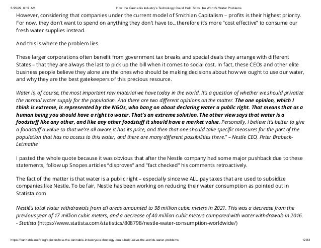 5/25/22, 6:17 AM How the Cannabis Industry's Technology Could Help Solve the World's Water Problems
https://cannabis.net/blog/opinion/how-the-cannabis-industrys-technology-could-help-solve-the-worlds-water-problems 12/22
However, considering that companies under the current model of Smithian Capitalism – profits is their highest priority.
For now, they don’t want to spend on anything they don’t have to...therefore it’s more “cost effective” to consume our
fresh water supplies instead.
And this is where the problem lies.
These larger corporations often benefit from government tax breaks and special deals they arrange with different
States – that they are always the last to pick up the bill when it comes to social cost. In fact, these CEOs and other elite
business people believe they alone are the ones who should be making decisions about how we ought to use our water,
and why they are the best gatekeepers of this precious resource.
Water is, of course, the most important raw material we have today in the world. It’s a question of whether we should privatize
the normal water supply for the population. And there are two different opinions on the matter. The one opinion, which I
think is extreme, is represented by the NGOs, who bang on about declaring water a public right. That means that as a
human being you should have a right to water. That’s an extreme solution. The other view says that water is a
foodstuff like any other, and like any other foodstuff it should have a market value. Personally, I believe it’s better to give
a foodstuff a value so that we’re all aware it has its price, and then that one should take specific measures for the part of the
population that has no access to this water, and there are many different possibilities there.” – Nestle CEO, Peter Brabeck-
Letmathe
I pasted the whole quote because it was obvious that after the Nestle company had some major pushback due to these
statements, follow up Snopes articles “disproves” and “fact checked” his comments retroactively.
The fact of the matter is that water is a public right – especially since we ALL pay taxes that are used to subsidize
companies like Nestle. To be fair, Nestle has been working on reducing their water consumption as pointed out in
Statista.com
Nestlé’s total water withdrawals from all areas amounted to 98 million cubic meters in 2021. This was a decrease from the
previous year of 17 million cubic meters, and a decrease of 40 million cubic meters compared with water withdrawals in 2016.
- Statista (https://www.statista.com/statistics/808798/nestle-water-consumption-worldwide/)
 