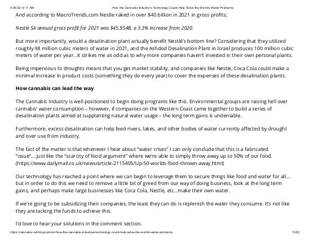 5/25/22, 6:17 AM How the Cannabis Industry's Technology Could Help Solve the World's Water Problems
https://cannabis.net/blog/opinion/how-the-cannabis-industrys-technology-could-help-solve-the-worlds-water-problems 13/22
And according to MacroTrends.com Nestle raked in over $40 billion in 2021 in gross profits;
Nestle SA annual gross profit for 2021 was $45.954B, a 3.3% increase from 2020.
But more importantly, would a desalination plant actually benefit Nestlé’s bottom line? Considering that they utilized
roughly 98 million cubic meters of water in 2021, and the Ashdod Desalination Plant in Israel produces 100 million cubic
meters of water per year…it strikes me as odd as to why more companies haven’t invested in their own personal plants.
Being impervious to droughts means that you get market stability, and companies like Nestle, Coca Cola could make a
minimal increase in product costs (something they do every year) to cover the expenses of these desalination plants.
How cannabis can lead the way
The Cannabis Industry is well positioned to begin doing programs like this. Environmental groups are raising hell over
cannabis’ water consumption – however, if companies on the Western Coast came together to build a series of
desalination plants aimed at supplanting natural water usage – the long term gains is undeniable.
Furthermore, excess desalination can help feed rivers, lakes, and other bodies of water currently affected by drought
and over use from industry.
The fact of the matter is that whenever I hear about “water crises” I can only conclude that this is a fabricated
“issue”….just like the “scarcity of food argument” where we’re able to simply throw away up to 50% of our food.
(https://www.dailymail.co.uk/news/article-2115405/Up-50-worlds-food-thrown-away.html)
Our technology has reached a point where we can begin to leverage them to secure things like food and water for all…
but in order to do this we need to remove a little bit of greed from our way of doing business, look at the long term
gains, and perhaps make large businesses like Coca Cola, Nestle, etc…make their own water.
If we’re going to be subsidizing their companies, the least they can do is replenish the water they consume. It’s not like
they are lacking the funds to achieve this.
I’d love to hear your solutions in the comment section.
 