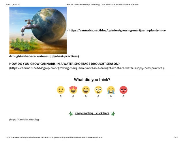 5/25/22, 6:17 AM How the Cannabis Industry's Technology Could Help Solve the World's Water Problems
https://cannabis.net/blog/opinion/how-the-cannabis-industrys-technology-could-help-solve-the-worlds-water-problems 15/22
(https://cannabis.net/blog/opinion/growing-marijuana-plants-in-a-
drought-what-are-water-supply-best-practices)
HOW DO YOU GROW CANNABIS IN A WATER SHORTAGE DROUGHT SEASON?
(https://cannabis.net/blog/opinion/growing-marijuana-plants-in-a-drought-what-are-water-supply-best-practices)
What did you think?
  Keep reading... click here  
(https://cannabis.net/blog)
0 0 0 0 0 0
 