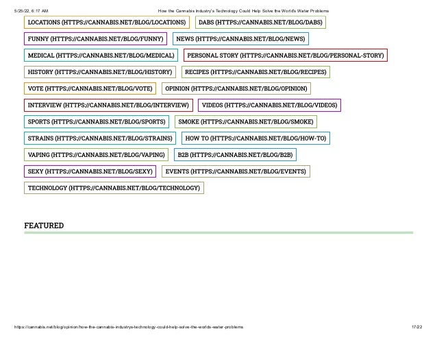 5/25/22, 6:17 AM How the Cannabis Industry's Technology Could Help Solve the World's Water Problems
https://cannabis.net/blog/opinion/how-the-cannabis-industrys-technology-could-help-solve-the-worlds-water-problems 17/22
LOCATIONS	(HTTPS://CANNABIS.NET/BLOG/LOCATIONS) DABS	(HTTPS://CANNABIS.NET/BLOG/DABS)
FUNNY	(HTTPS://CANNABIS.NET/BLOG/FUNNY) NEWS	(HTTPS://CANNABIS.NET/BLOG/NEWS)
MEDICAL	(HTTPS://CANNABIS.NET/BLOG/MEDICAL) PERSONAL STORY	(HTTPS://CANNABIS.NET/BLOG/PERSONAL-STORY)
HISTORY	(HTTPS://CANNABIS.NET/BLOG/HISTORY) RECIPES	(HTTPS://CANNABIS.NET/BLOG/RECIPES)
VOTE	(HTTPS://CANNABIS.NET/BLOG/VOTE) OPINION	(HTTPS://CANNABIS.NET/BLOG/OPINION)
INTERVIEW	(HTTPS://CANNABIS.NET/BLOG/INTERVIEW) VIDEOS	(HTTPS://CANNABIS.NET/BLOG/VIDEOS)
SPORTS	(HTTPS://CANNABIS.NET/BLOG/SPORTS) SMOKE	(HTTPS://CANNABIS.NET/BLOG/SMOKE)
STRAINS	(HTTPS://CANNABIS.NET/BLOG/STRAINS) HOW TO	(HTTPS://CANNABIS.NET/BLOG/HOW-TO)
VAPING	(HTTPS://CANNABIS.NET/BLOG/VAPING) B2B	(HTTPS://CANNABIS.NET/BLOG/B2B)
SEXY	(HTTPS://CANNABIS.NET/BLOG/SEXY) EVENTS	(HTTPS://CANNABIS.NET/BLOG/EVENTS)
TECHNOLOGY	(HTTPS://CANNABIS.NET/BLOG/TECHNOLOGY)
FEATURED
 