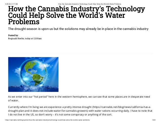 5/25/22, 6:17 AM How the Cannabis Industry's Technology Could Help Solve the World's Water Problems
https://cannabis.net/blog/opinion/how-the-cannabis-industrys-technology-could-help-solve-the-worlds-water-problems 3/22
How the Cannabis Industry's Technology
Could Help Solve the World's Water
Problems
The drought season is upon us but the solutions may already be in place in the cannabis industry
Posted by:

Reginald Reefer, today at 12:00am
As we enter into our “hot period” here in the western hemisphere, we can see that some places are in desperate need
of water.
Currently where I’m living we are experience a pretty intense drought (https://cannabis.net/blog/news/california-has-a-
drought-plan-and-it-does-not-include-water-for-cannabis-growers) with water rations occurring daily. I have to note that
I do not live in the US, so don’t worry – it’s not some conspiracy or anything of the sort.
 