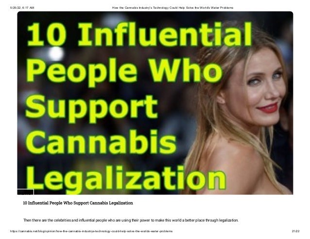 5/25/22, 6:17 AM How the Cannabis Industry's Technology Could Help Solve the World's Water Problems
https://cannabis.net/blog/opinion/how-the-cannabis-industrys-technology-could-help-solve-the-worlds-water-problems 21/22
NEWS
10 Influential People Who Support Cannabis Legalization
Then there are the celebrities and influential people who are using their power to make this world a better place through legalization.
 