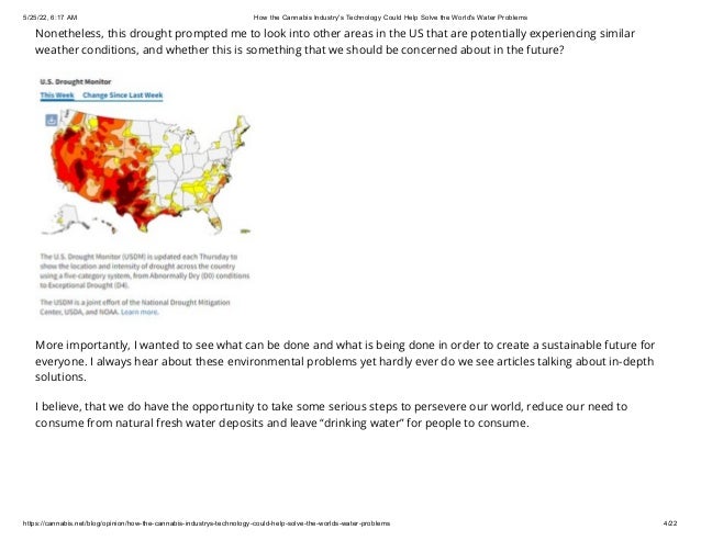 5/25/22, 6:17 AM How the Cannabis Industry's Technology Could Help Solve the World's Water Problems
https://cannabis.net/blog/opinion/how-the-cannabis-industrys-technology-could-help-solve-the-worlds-water-problems 4/22
Nonetheless, this drought prompted me to look into other areas in the US that are potentially experiencing similar
weather conditions, and whether this is something that we should be concerned about in the future?
More importantly, I wanted to see what can be done and what is being done in order to create a sustainable future for
everyone. I always hear about these environmental problems yet hardly ever do we see articles talking about in-depth
solutions.
I believe, that we do have the opportunity to take some serious steps to persevere our world, reduce our need to
consume from natural fresh water deposits and leave “drinking water” for people to consume.
 