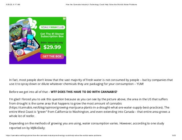5/25/22, 6:17 AM How the Cannabis Industry's Technology Could Help Solve the World's Water Problems
https://cannabis.net/blog/opinion/how-the-cannabis-industrys-technology-could-help-solve-the-worlds-water-problems 5/22
In fact, most people don’t know that the vast majority of fresh water is not consumed by people – but by companies that
use it to spray down or dilute whatever chemicals they are packaging for your consumption – YUM!
Before we get into all of that – WTF DOES THIS HAVE TO DO WITH CANNABIS?
I’m glad I forced you to ask this question because as you can see by the picture above, the area in the US that suffers
from drought is the same area that happens to grow the most amount of cannabis
(https://cannabis.net/blog/opinion/growing-marijuana-plants-in-a-drought-what-are-water-supply-best-practices). The
entire West Coast is “green” from California to Washington, and even extending into Canada – that entire area grows a
whole lot of reefer.
Depending on the methods of growing you are using, water consumption varies. However, according to one study
reported on by MJBizDaily;
 