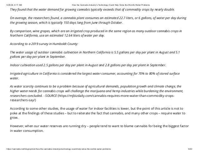 5/25/22, 6:17 AM How the Cannabis Industry's Technology Could Help Solve the World's Water Problems
https://cannabis.net/blog/opinion/how-the-cannabis-industrys-technology-could-help-solve-the-worlds-water-problems 6/22
They found that the water demand for growing cannabis typically exceeds that of commodity crops by nearly double.
On average, the researchers found, a cannabis plant consumes an estimated 22.7 liters, or 6 gallons, of water per day during
the growing season, which is typically 150 days long from June through October.
By comparison, wine grapes, which are an irrigated crop produced in the same region as many outdoor cannabis crops in
Northern California, use an estimated 12.64 liters of water per day.
According to a 2019 survey in Humboldt County:
The water usage of outdoor cannabis cultivation in Northern California is 5.5 gallons per day per plant in August and 5.1
gallons per day per plant in September.
Indoor cultivation used 2.5 gallons per day per plant in August and 2.8 gallons per day per plant in September.
Irrigated agriculture in California is considered the largest water consumer, accounting for 70% to 80% of stored surface
water.
As water scarcity continues to be a problem because of agricultural demands, population growth and climate change, the
higher water needs for cannabis crops will challenge the marijuana and hemp industries while burdening the environment,
researchers concluded. - SOURCE (https://mjbizdaily.com/cannabis-requires-more-water-than-commodity-crops-
researchers-say/)
According to some other studies, the usage of water for indoor facilities is lower, but the point of this article is not to
poke at the findings of these studies – but to reiterate the fact that cannabis, and many other crops – require water to
grow.
However, when our water reserves are running dry – people tend to want to blame cannabis for being the biggest factor
in water consumption.
 