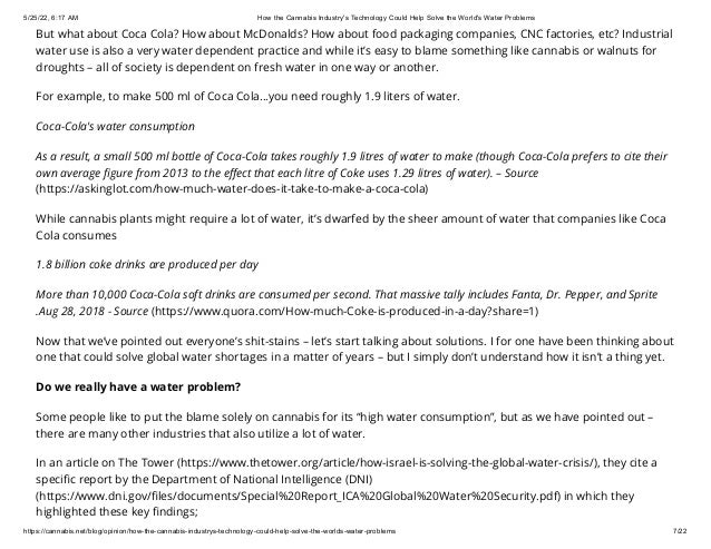 5/25/22, 6:17 AM How the Cannabis Industry's Technology Could Help Solve the World's Water Problems
https://cannabis.net/blog/opinion/how-the-cannabis-industrys-technology-could-help-solve-the-worlds-water-problems 7/22
But what about Coca Cola? How about McDonalds? How about food packaging companies, CNC factories, etc? Industrial
water use is also a very water dependent practice and while it’s easy to blame something like cannabis or walnuts for
droughts – all of society is dependent on fresh water in one way or another.
For example, to make 500 ml of Coca Cola...you need roughly 1.9 liters of water.
Coca-Cola's water consumption
As a result, a small 500 ml bottle of Coca-Cola takes roughly 1.9 litres of water to make (though Coca-Cola prefers to cite their
own average figure from 2013 to the effect that each litre of Coke uses 1.29 litres of water). – Source
(https://askinglot.com/how-much-water-does-it-take-to-make-a-coca-cola)
While cannabis plants might require a lot of water, it’s dwarfed by the sheer amount of water that companies like Coca
Cola consumes
1.8 billion coke drinks are produced per day
More than 10,000 Coca-Cola soft drinks are consumed per second. That massive tally includes Fanta, Dr. Pepper, and Sprite
.Aug 28, 2018 - Source (https://www.quora.com/How-much-Coke-is-produced-in-a-day?share=1)
Now that we’ve pointed out everyone’s shit-stains – let’s start talking about solutions. I for one have been thinking about
one that could solve global water shortages in a matter of years – but I simply don’t understand how it isn’t a thing yet.
Do we really have a water problem?
Some people like to put the blame solely on cannabis for its “high water consumption”, but as we have pointed out –
there are many other industries that also utilize a lot of water.
In an article on The Tower (https://www.thetower.org/article/how-israel-is-solving-the-global-water-crisis/), they cite a
specific report by the Department of National Intelligence (DNI)
(https://www.dni.gov/files/documents/Special%20Report_ICA%20Global%20Water%20Security.pdf) in which they
highlighted these key findings;
 