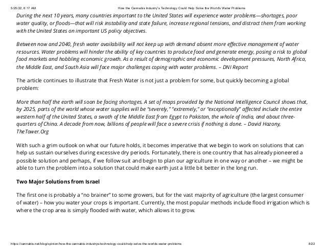 5/25/22, 6:17 AM How the Cannabis Industry's Technology Could Help Solve the World's Water Problems
https://cannabis.net/blog/opinion/how-the-cannabis-industrys-technology-could-help-solve-the-worlds-water-problems 8/22
During the next 10 years, many countries important to the United States will experience water problems—shortages, poor
water quality, or floods—that will risk instability and state failure, increase regional tensions, and distract them from working
with the United States on important US policy objectives.
Between now and 2040, fresh water availability will not keep up with demand absent more effective management of water
resources. Water problems will hinder the ability of key countries to produce food and generate energy, posing a risk to global
food markets and hobbling economic growth. As a result of demographic and economic development pressures, North Africa,
the Middle East, and South Asia will face major challenges coping with water problems. – DNI Report
The article continues to illustrate that Fresh Water is not just a problem for some, but quickly becoming a global
problem:
More than half the earth will soon be facing shortages. A set of maps provided by the National Intelligence Council shows that,
by 2025, parts of the world whose water supplies will be “severely,” “extremely,” or “exceptionally” affected include the entire
western half of the United States, a swath of the Middle East from Egypt to Pakistan, the whole of India, and about three-
quarters of China. A decade from now, billions of people will face a severe crisis if nothing is done. – David Hazony,
TheTower.Org
With such a grim outlook on what our future holds, it becomes imperative that we begin to work on solutions that can
help us sustain ourselves during excessive dry periods. Fortunately, there is one country that has already pioneered a
possible solution and perhaps, if we follow suit and begin to plan our agriculture in one way or another – we might be
able to turn the problem into a solution that could make earth just a little bit better in the long run.
Two Major Solutions from Israel
The first one is probably a “no brainer” to some growers, but for the vast majority of agriculture (the largest consumer
of water) – how you water your crops is important. Currently, the most popular methods include flood irrigation which is
where the crop area is simply flooded with water, which allows it to grow.
 