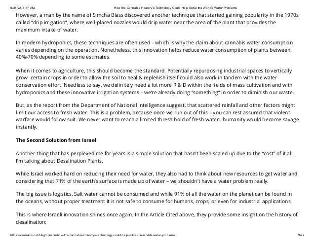 5/25/22, 6:17 AM How the Cannabis Industry's Technology Could Help Solve the World's Water Problems
https://cannabis.net/blog/opinion/how-the-cannabis-industrys-technology-could-help-solve-the-worlds-water-problems 9/22
However, a man by the name of Simcha Blass discovered another technique that started gaining popularity in the 1970s
called “drip irrigation”, where well-placed nozzles would drip water near the area of the plant that provides the
maximum intake of water.
In modern hydroponics, these techniques are often used – which is why the claim about cannabis water consumption
varies depending on the operation. Nonetheless, this innovation helps reduce water consumption of plants between
40%-70% depending to some estimates.
When it comes to agriculture, this should become the standard. Potentially repurposing industrial spaces to vertically
grow  certain crops in order to allow the soil to heal & replenish itself could also work in tandem with the water
conservation effort. Needless to say, we definitely need a lot more R & D within the fields of mass cultivation and with
hydroponics and these innovative irrigation systems – we’re already doing “something” in order to diminish our waste.
But, as the report from the Department of National Intelligence suggest, that scattered rainfall and other factors might
limit our access to fresh water. This is a problem, because once we run out of this – you can rest assured that violent
warfare would follow suit. We never want to reach a limited thresh hold of fresh water…humanity would become savage
instantly.
The Second Solution from Israel
Another thing that has perplexed me for years is a simple solution that hasn’t been scaled up due to the “cost” of it all.
I’m talking about Desalination Plants.
While Israel worked hard on reducing their need for water, they also had to think about new resources to get water and
considering that 71% of the earth’s surface is made up of water – we shouldn’t have a water problem really.
The big issue is logistics. Salt water cannot be consumed and while 91% of all the water on the planet can be found in
the oceans, without proper treatment it is not safe to consume for humans, crops, or even for industrial applications.
This is where Israeli innovation shines once again. In the Article Cited above, they provide some insight on the history of
desalination;
 