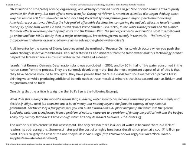 5/25/22, 6:17 AM How the Cannabis Industry's Technology Could Help Solve the World's Water Problems
https://cannabis.net/blog/opinion/how-the-cannabis-industrys-technology-could-help-solve-the-worlds-water-problems 10/22
“Desalination has the feel of science, engineering, and alchemy combined,” writes Siegel. “The ancient Romans tried to purify
seawater for their army, but their efforts never went far. During World War II, American scientists also began thinking about
ways” to remove salt from seawater. In February 1964, President Lyndon Johnson gave a major speech about directing
America’s resources toward finding the holy grail of affordable desalination, comparing the nation’s efforts to Israel’s—much
to the fury of the Arab world. He even invited Israel’s Prime Minister, Levi Eshkol, to the White House for talks on the subject.
But these efforts were hampered by high costs and the Vietnam War. The first experimental desalination plant in Israel didn’t
go online until the 1980s. But by then, a major technological breakthrough was already in the works. – TheTower.Org
(https://www.thetower.org/article/how-israel-is-solving-the-global-water-crisis/)
A US inventor by the name of Sidney Loeb invented the method of Reverse Osmosis, which occurs when you push the
water through selective membranes. This separates salts and minerals from the fresh water and this technology is what
helped the Israeli’s have a surplus of water in the middle of a desert.
Israel’s first Reverse Osmosis Desalination plant was concluded in 2005, and by 2014, half of the water consumed in the
nation came from the process. They are currently developing more. But the most important aspect of all of this is that
they have become immune to droughts. They have proven that there is a viable tech solution that can provide fresh
drinking water while producing additional benefit such as trace metals & minerals that is separated such as lithium and
magnesium and so forth.
One thing that the article hits right in the Bull’s Eye is the following Excerpt;
What does this mean for the world? It means that, suddenly, water scarcity has become something you can solve simply and
decisively. All you need is a coastline and a lot of money, but nothing beyond the financial capacity of any national
government. For the cost of a few fighter jets, you can build a world-class RO plant and pump the water into the system.
Suddenly, water has transformed from a problem of natural resources to a problem of finding the political will and the budget.
Today any country that doesn’t have enough water has only its leaders to blame. –TheTower.Org
The author is 100% correct in this assessment. The only reason there is a lack of water is because there is a lack of
leadership addressing this. Some estimates put the cost of a highly functional desalination plant at a cool $1 billion per
plant. This is roughly the cost of the one they built in San Diego (https://www.sdcwa.org/your-water/local-water-
supplies/seawater-desalination/).
 