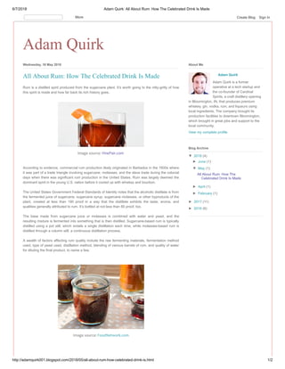 6/7/2018 Adam Quirk: All About Rum: How The Celebrated Drink Is Made
http://adamquirk001.blogspot.com/2018/05/all-about-rum-how-celebrated-drink-is.html 1/2
Adam Quirk
Wednesday, 16 May 2018
Rum is a distilled spirit produced from the sugarcane plant. It’s worth going to the nitty-gritty of how
this spirit is made and how far back its rich history goes.
Image source: VinePair.com
According to evidence, commercial rum production likely originated in Barbados in the 1600s where
it was part of a trade triangle involving sugarcane, molasses, and the slave trade during the colonial
days when there was significant rum production in the United States. Rum was largely deemed the
dominant spirit in the young U.S. nation before it cozied up with whiskey and bourbon.
The United States Government Federal Standards of Identity notes that the alcoholic distillate is from
the fermented juice of sugarcane, sugarcane syrup, sugarcane molasses, or other byproducts of the
plant, created at less than 190 proof in a way that the distillate exhibits the taste, aroma, and
qualities generally attributed to rum. It’s bottled at not less than 80 proof, too.
The base made from sugarcane juice or molasses is combined with water and yeast, and the
resulting mixture is fermented into something that is then distilled. Sugarcane-based rum is typically
distilled using a pot still, which entails a single distillation each time, while molasses-based rum is
distilled through a column still, a continuous distillation process.
A wealth of factors affecting rum quality include the raw fermenting materials, fermentation method
used, type of yeast used, distillation method, blending of various barrels of rum, and quality of water
for diluting the final product, to name a few.
Image source: FoodNetwork.com
All About Rum: How The Celebrated Drink Is Made Adam Quirk
Adam Quirk is a former
operative at a tech startup and
the co-founder of Cardinal
Spirits, a craft distillery opening
in Bloomington, IN, that produces premium
whiskey, gin, vodka, rum, and liqueurs using
local ingredients. The company brought its
production facilities to downtown Bloomington,
which brought in great jobs and support to the
local community.
View my complete profile
About Me
▼ 2018 (4)
► June (1)
▼ May (1)
All About Rum: How The
Celebrated Drink Is Made
► April (1)
► February (1)
► 2017 (11)
► 2016 (6)
Blog Archive
More Create Blog Sign In
 
