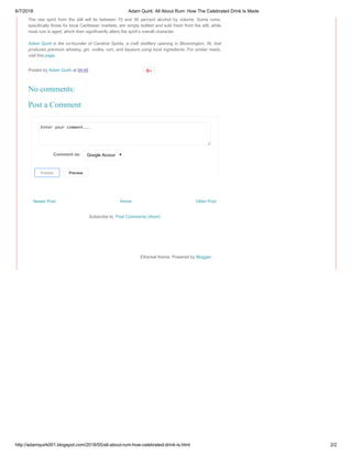 6/7/2018 Adam Quirk: All About Rum: How The Celebrated Drink Is Made
http://adamquirk001.blogspot.com/2018/05/all-about-rum-how-celebrated-drink-is.html 2/2
Newer Post Older PostHome
Subscribe to: Post Comments (Atom)
The raw spirit from the still will lie between 70 and 95 percent alcohol by volume. Some rums,
specifically those for local Caribbean markets, are simply bottled and sold fresh from the still, while
most rum is aged, which then significantly alters the spirit’s overall character.
Adam Quirk is the co-founder of Cardinal Spirits, a craft distillery opening in Bloomington, IN, that
produces premium whiskey, gin, vodka, rum, and liqueurs using local ingredients. For similar reads,
visit this page.
Posted by Adam Quirk at 04:45
Enter your comment...
Comment as: Google Accoun
PublishPublish PreviewPreview
No comments:
Post a Comment
Ethereal theme. Powered by Blogger.
 