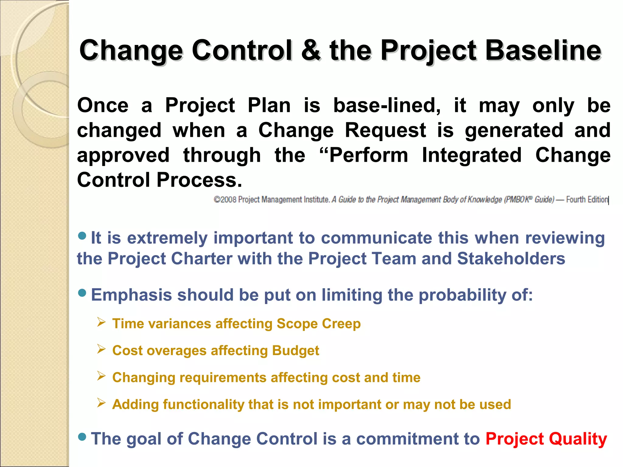 Change Control & tthhee PPrroojjeecctt BBaasseelliinnee 
Once a Project Plan is base-lined, it may only be 
changed when a Change Request is generated and 
approved through the “Perform Integrated Change 
Control Process. 
It is extremely important to communicate this when reviewing 
the Project Charter with the Project Team and Stakeholders 
Emphasis should be put on limiting the probability of: 
 Time variances affecting Scope Creep 
 Cost overages affecting Budget 
 Changing requirements affecting cost and time 
 Adding functionality that is not important or may not be used 
The goal of Change Control is a commitment to Project Quality 
 