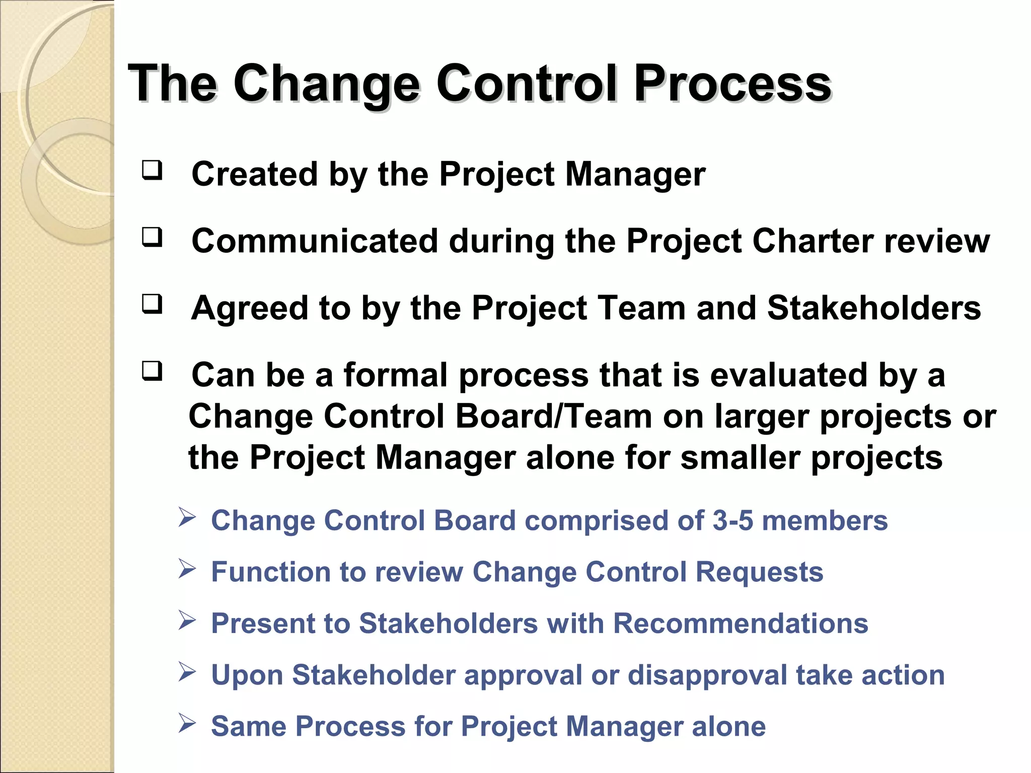 TThhee CChhaannggee CCoonnttrrooll PPrroocceessss 
 Created by the Project Manager 
 Communicated during the Project Charter review 
 Agreed to by the Project Team and Stakeholders 
 Can be a formal process that is evaluated by a 
Change Control Board/Team on larger projects or 
the Project Manager alone for smaller projects 
 Change Control Board comprised of 3-5 members 
 Function to review Change Control Requests 
 Present to Stakeholders with Recommendations 
 Upon Stakeholder approval or disapproval take action 
 Same Process for Project Manager alone 
 