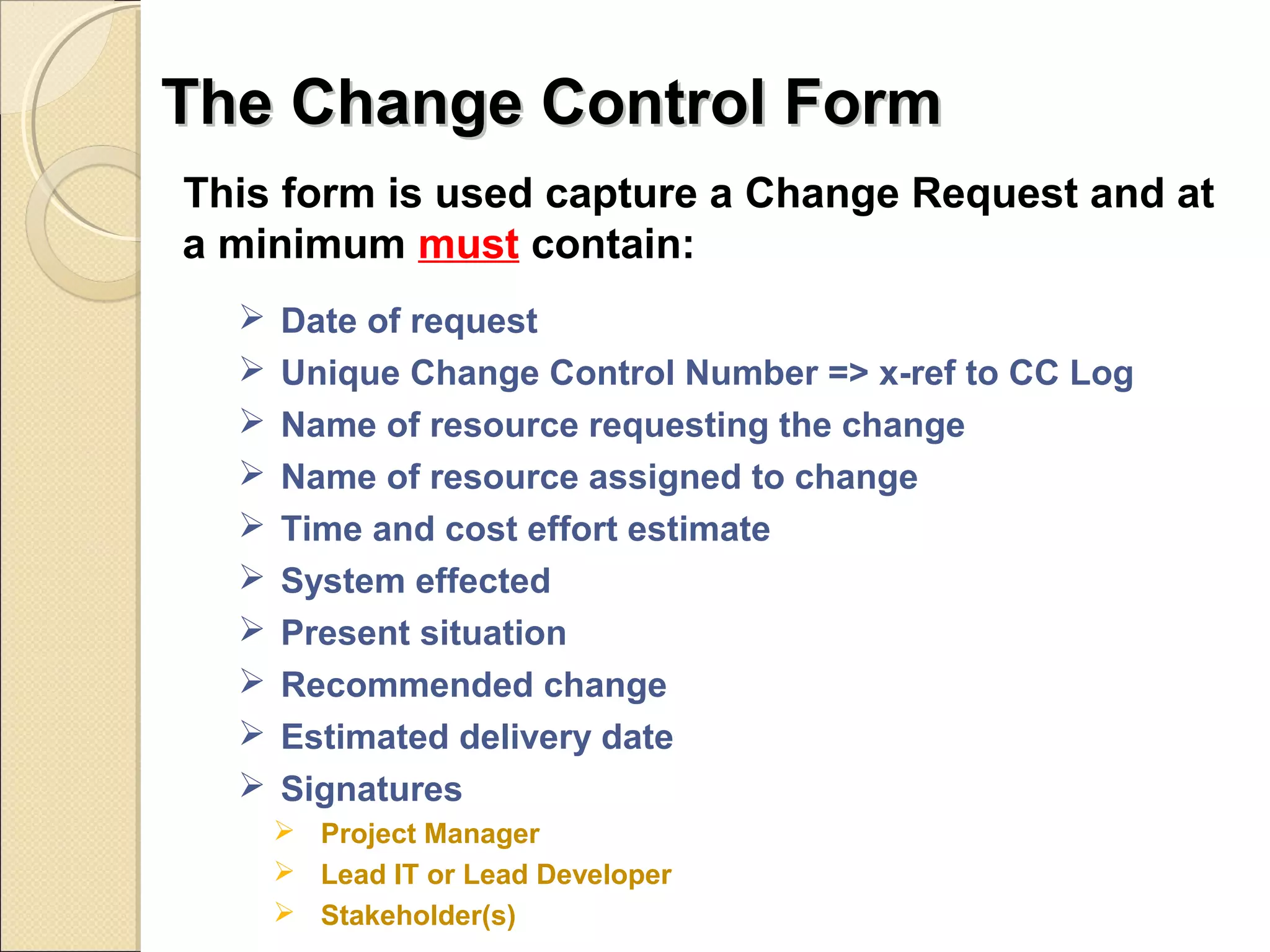 TThhee CChhaannggee CCoonnttrrooll FFoorrmm 
This form is used capture a Change Request and at 
a minimum must contain: 
 Date of request 
 Unique Change Control Number => x-ref to CC Log 
 Name of resource requesting the change 
 Name of resource assigned to change 
 Time and cost effort estimate 
 System effected 
 Present situation 
 Recommended change 
 Estimated delivery date 
 Signatures 
 Project Manager 
 Lead IT or Lead Developer 
 Stakeholder(s) 
 