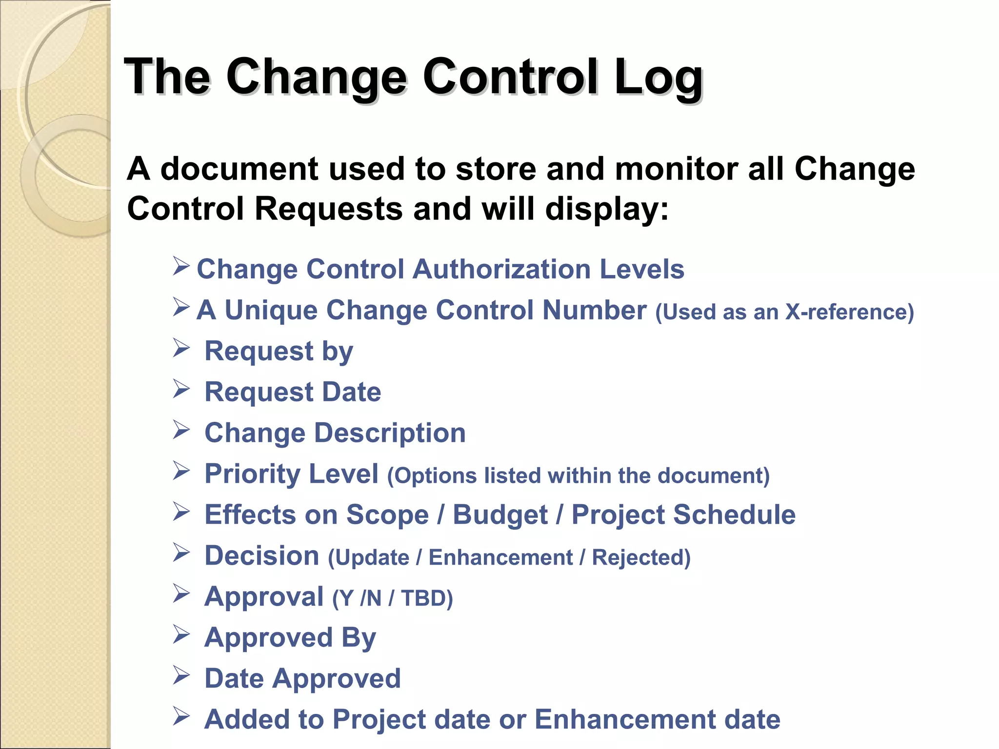 TThhee CChhaannggee CCoonnttrrooll LLoogg 
A document used to store and monitor all Change 
Control Requests and will display: 
Change Control Authorization Levels 
A Unique Change Control Number (Used as an X-reference) 
 Request by 
 Request Date 
 Change Description 
 Priority Level (Options listed within the document) 
 Effects on Scope / Budget / Project Schedule 
 Decision (Update / Enhancement / Rejected) 
 Approval (Y /N / TBD) 
 Approved By 
 Date Approved 
 Added to Project date or Enhancement date 
 