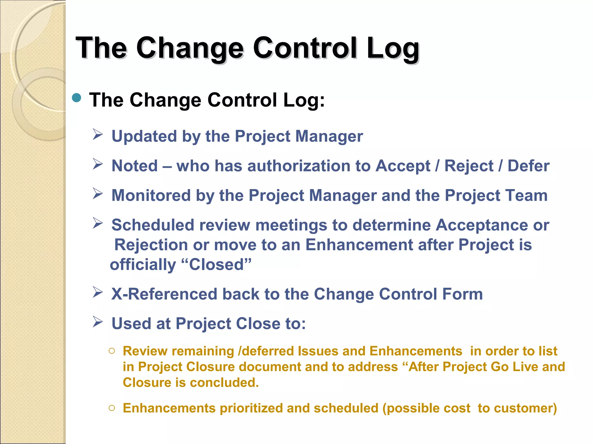 TThhee CChhaannggee CCoonnttrrooll LLoogg 
The Change Control Log: 
 Updated by the Project Manager 
 Noted – who has authorization to Accept / Reject / Defer 
 Monitored by the Project Manager and the Project Team 
 Scheduled review meetings to determine Acceptance or 
Rejection or move to an Enhancement after Project is 
officially “Closed” 
 X-Referenced back to the Change Control Form 
 Used at Project Close to: 
o Review remaining /deferred Issues and Enhancements in order to list 
in Project Closure document and to address “After Project Go Live and 
Closure is concluded. 
o Enhancements prioritized and scheduled (possible cost to customer) 
 