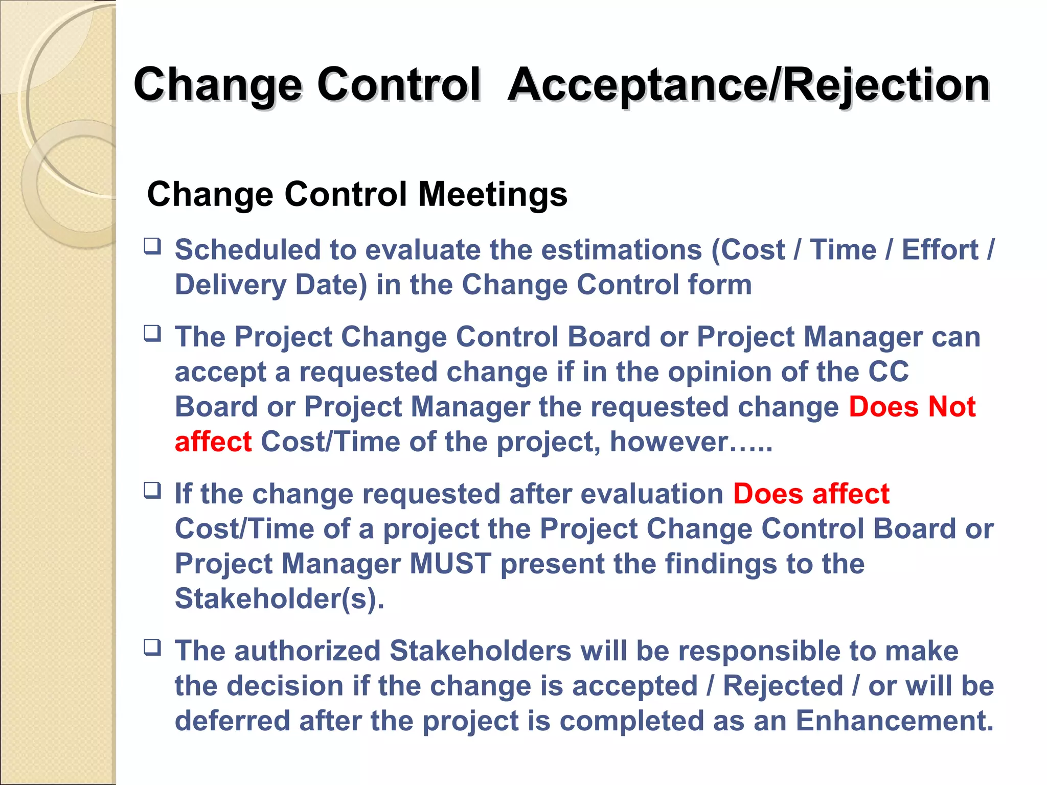 Change CCoonnttrrooll AAcccceeppttaannccee//RReejjeeccttiioonn 
Change Control Meetings 
 Scheduled to evaluate the estimations (Cost / Time / Effort / 
Delivery Date) in the Change Control form 
 The Project Change Control Board or Project Manager can 
accept a requested change if in the opinion of the CC 
Board or Project Manager the requested change Does Not 
affect Cost/Time of the project, however….. 
 If the change requested after evaluation Does affect 
Cost/Time of a project the Project Change Control Board or 
Project Manager MUST present the findings to the 
Stakeholder(s). 
 The authorized Stakeholders will be responsible to make 
the decision if the change is accepted / Rejected / or will be 
deferred after the project is completed as an Enhancement. 
 