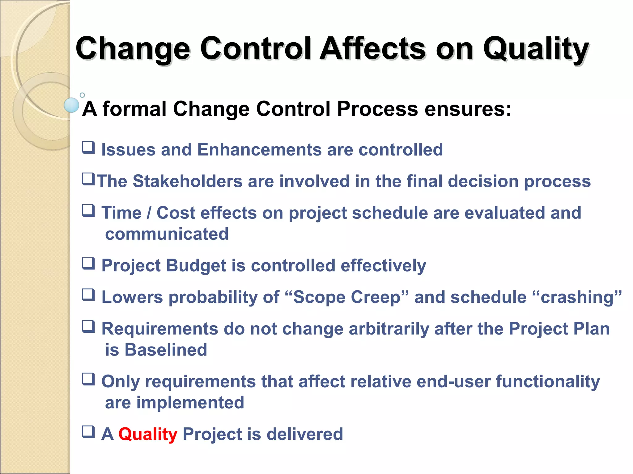 CChhaannggee CCoonnttrrooll AAffffeeccttss oonn QQuuaalliittyy 
A formal Change Control Process ensures: 
 Issues and Enhancements are controlled 
The Stakeholders are involved in the final decision process 
 Time / Cost effects on project schedule are evaluated and 
communicated 
 Project Budget is controlled effectively 
 Lowers probability of “Scope Creep” and schedule “crashing” 
 Requirements do not change arbitrarily after the Project Plan 
is Baselined 
 Only requirements that affect relative end-user functionality 
are implemented 
 A Quality Project is delivered 
 