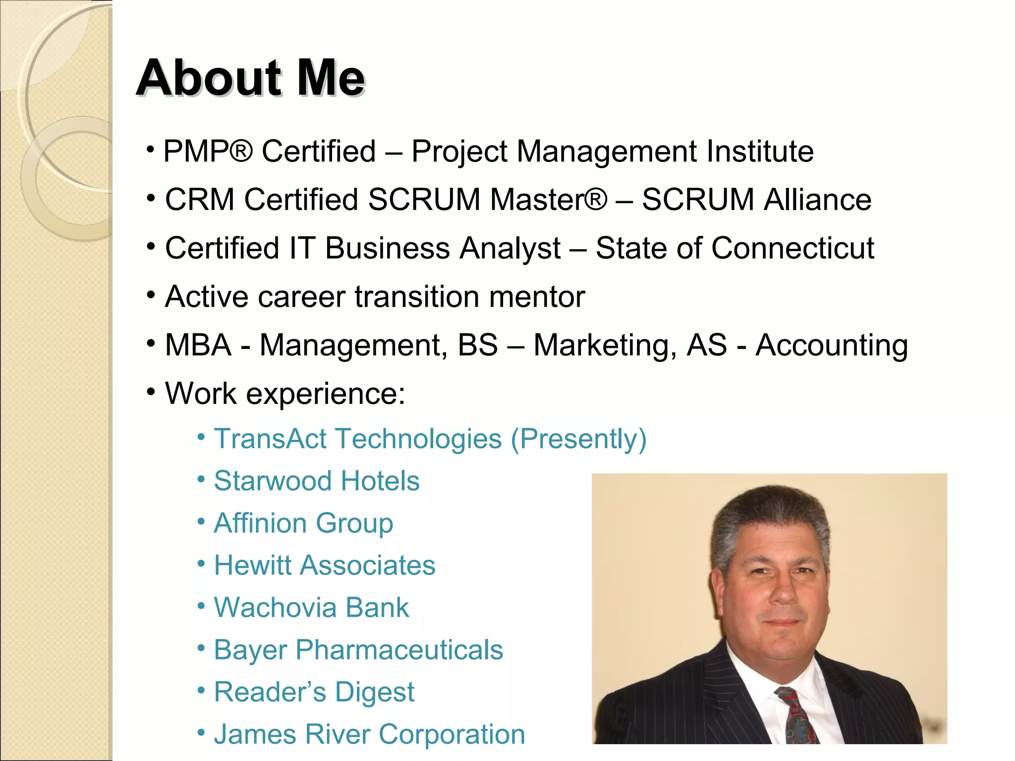 AAbboouutt MMee 
• PMP® Certified – Project Management Institute 
• CRM Certified SCRUM Master® – SCRUM Alliance 
• Certified IT Business Analyst – State of Connecticut 
• Active career transition mentor 
• MBA - Management, BS – Marketing, AS - Accounting 
• Work experience: 
• TransAct Technologies (Presently) 
• Starwood Hotels 
• Affinion Group 
• Hewitt Associates 
• Wachovia Bank 
• Bayer Pharmaceuticals 
• Reader’s Digest 
• James River Corporation 
 