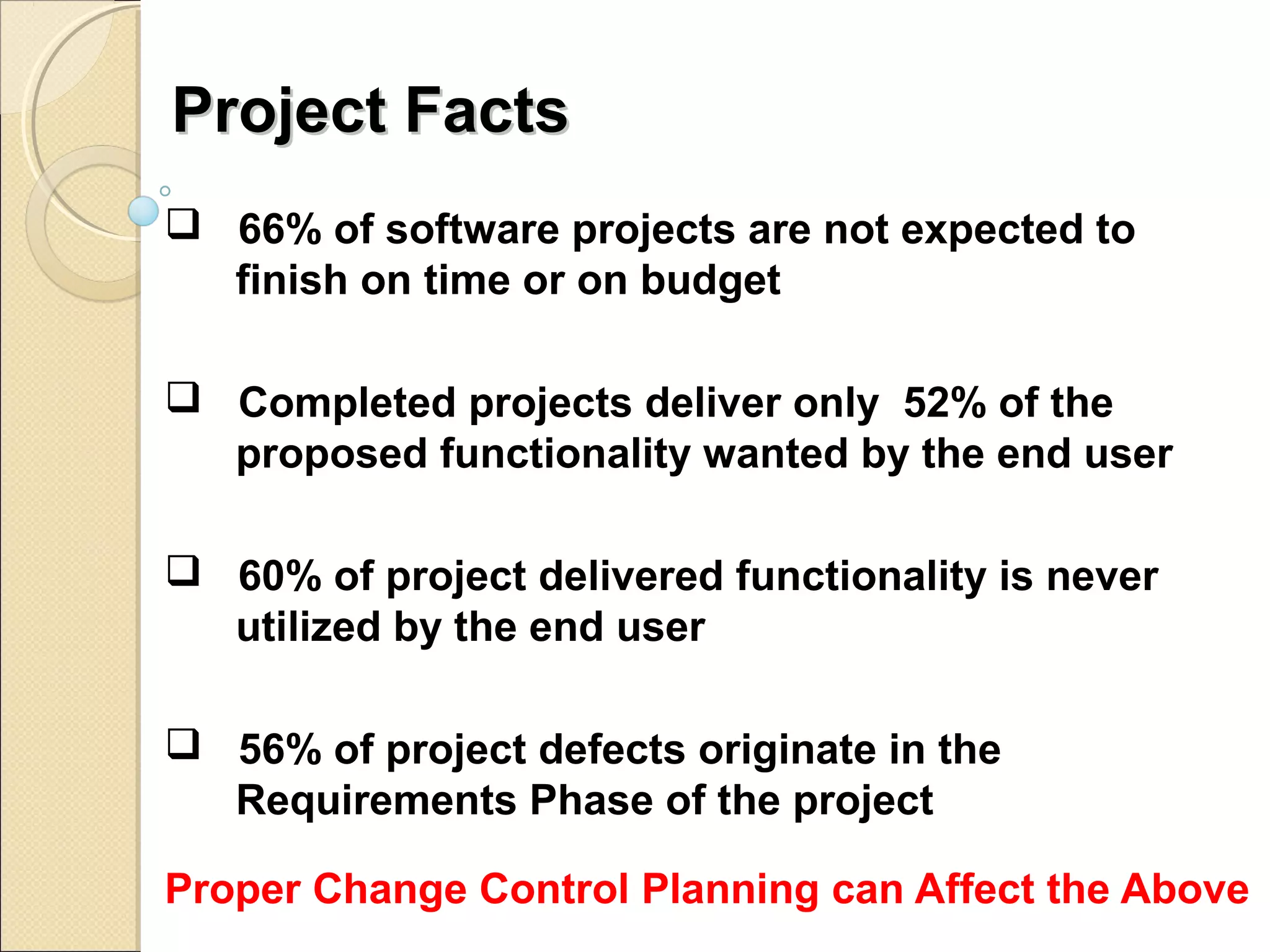 PPrroojjeecctt FFaaccttss 
 66% of software projects are not expected to 
finish on time or on budget 
 Completed projects deliver only 52% of the 
proposed functionality wanted by the end user 
 60% of project delivered functionality is never 
utilized by the end user 
 56% of project defects originate in the 
Requirements Phase of the project 
Proper Change Control Planning can Affect the Above 
 